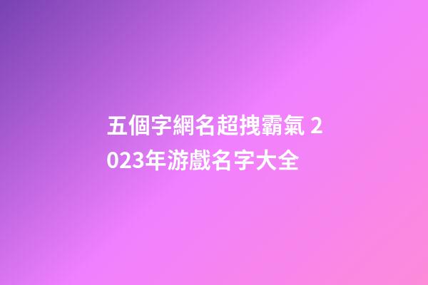 五個字網名超拽霸氣 2023年游戲名字大全